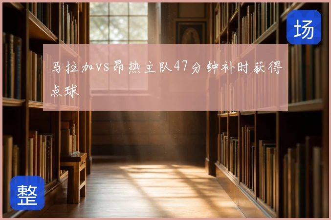 马拉加vs昂热主队47分钟补时获得点球